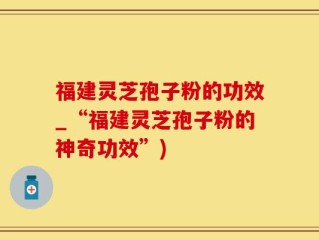 福建灵芝孢子粉的功效_“福建灵芝孢子粉的神奇功效”)