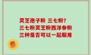 灵芝孢子粉 三七粉？三七粉灵芝粉西洋参粉三种是否可以一起服用