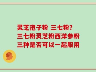 灵芝孢子粉 三七粉？三七粉灵芝粉西洋参粉三种是否可以一起服用