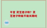 不宜 灵芝孢子粉？灵芝孢子粉能不能长期吃