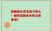 经期能吃灵芝孢子粉么？解析经期食补的注意事项？