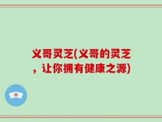 义哥灵芝(义哥的灵芝，让你拥有健康之源)