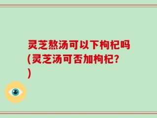 灵芝熬汤可以下枸杞吗(灵芝汤可否加枸杞？)