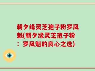朝夕缘灵芝孢子粉罗凤魁(朝夕缘灵芝孢子粉：罗凤魁的良心之选)