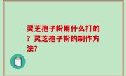 灵芝孢子粉用什么打的？灵芝孢子粉的制作方法？