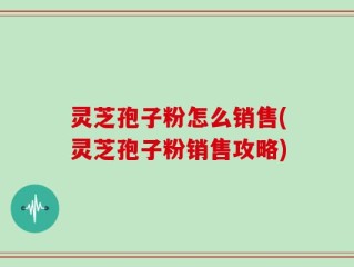 灵芝孢子粉怎么销售(灵芝孢子粉销售攻略)