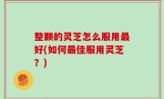 整颗的灵芝怎么服用最好(如何最佳服用灵芝？)
