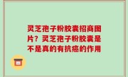 灵芝孢子粉胶囊招商图片？灵芝孢子粉胶囊是不是真的有抗癌的作用