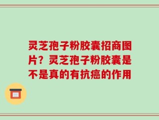 灵芝孢子粉胶囊招商图片？灵芝孢子粉胶囊是不是真的有抗癌的作用