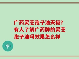 广药灵芝孢子油天极？有人了解广药牌的灵芝孢子油吗效果怎么样