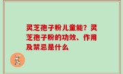 灵芝孢子粉儿童能？灵芝孢子粉的功效、作用及禁忌是什么