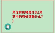 灵芝有机锗是什么(灵芝中的有机锗是什么？)