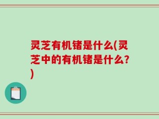 灵芝有机锗是什么(灵芝中的有机锗是什么？)