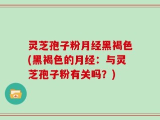 灵芝孢子粉月经黑褐色(黑褐色的月经：与灵芝孢子粉有关吗？)