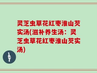 灵芝虫草花红枣淮山芡实汤(滋补养生汤：灵芝虫草花红枣淮山芡实汤)