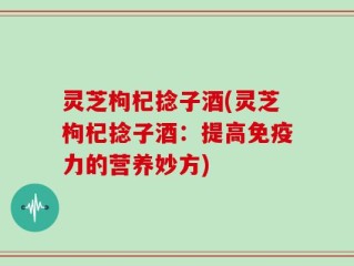 灵芝枸杞捻子酒(灵芝枸杞捻子酒：提高免疫力的营养妙方)