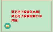 灵芝孢子胶囊怎么服(灵芝孢子胶囊服用方法详解)