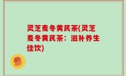 灵芝麦冬黄芪茶(灵芝麦冬黄芪茶：滋补养生佳饮)