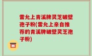 雷允上青溪牌灵芝破壁孢子粉(雷允上亲自推荐的青溪牌破壁灵芝孢子粉)
