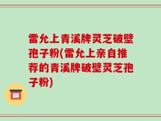 雷允上青溪牌灵芝破壁孢子粉(雷允上亲自推荐的青溪牌破壁灵芝孢子粉)