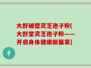 大野破壁灵芝孢子粉(大野堂灵芝孢子粉——开启身体健康新篇章)