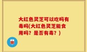 大红色灵芝可以吃吗有毒吗(大红色灵芝能食用吗？是否有毒？)
