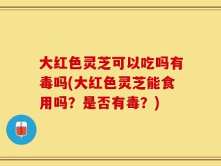 大红色灵芝可以吃吗有毒吗(大红色灵芝能食用吗？是否有毒？)