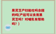 黑灵芝产妇能吃吗会回奶吗(产后可以食用黑灵芝吗？对哺乳有帮助吗？)
