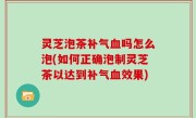 灵芝泡茶补气血吗怎么泡(如何正确泡制灵芝茶以达到补气血效果)