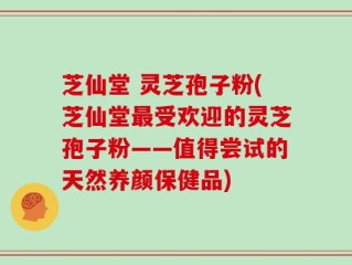芝仙堂 灵芝孢子粉(芝仙堂最受欢迎的灵芝孢子粉——值得尝试的天然养颜保健品)