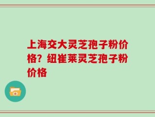 上海交大灵芝孢子粉价格？纽崔莱灵芝孢子粉价格