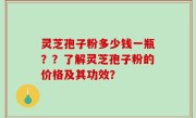 灵芝孢子粉多少钱一瓶？？了解灵芝孢子粉的价格及其功效？