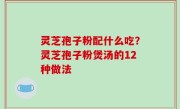 灵芝孢子粉配什么吃？灵芝孢子粉煲汤的12种做法