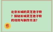 北京长城的灵芝孢子粉？探秘长城灵芝孢子粉的功效与制作方法？