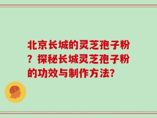 北京长城的灵芝孢子粉？探秘长城灵芝孢子粉的功效与制作方法？