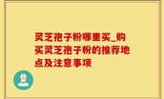 灵芝孢子粉哪里买_购买灵芝孢子粉的推荐地点及注意事项