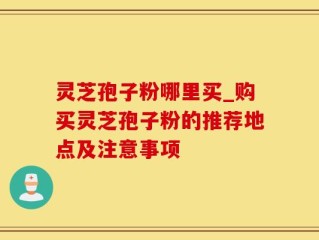 灵芝孢子粉哪里买_购买灵芝孢子粉的推荐地点及注意事项