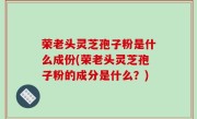 荣老头灵芝孢子粉是什么成份(荣老头灵芝孢子粉的成分是什么？)