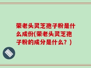 荣老头灵芝孢子粉是什么成份(荣老头灵芝孢子粉的成分是什么？)