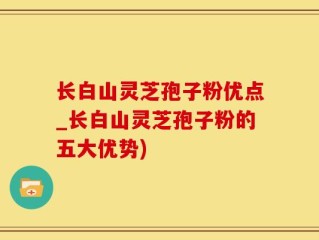 长白山灵芝孢子粉优点_长白山灵芝孢子粉的五大优势)