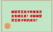 破壁灵芝孢子粉里是否含有硒元素？详解破壁灵芝孢子粉的成分？