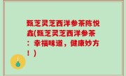 甄芝灵芝西洋参茶陈悦鑫(甄芝灵芝西洋参茶：幸福味道，健康妙方！)
