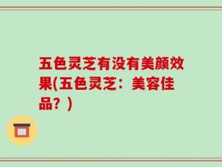 五色灵芝有没有美颜效果(五色灵芝：美容佳品？)