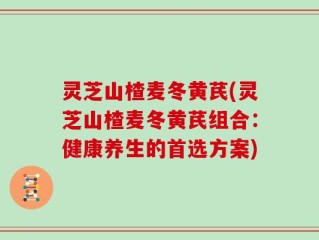 灵芝山楂麦冬黄芪(灵芝山楂麦冬黄芪组合：健康养生的首选方案)