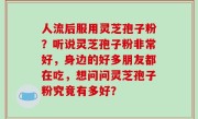 人流后服用灵芝孢子粉？听说灵芝孢子粉非常好，身边的好多朋友都在吃，想问问灵芝孢子粉究竟有多好？