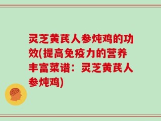 灵芝黄芪人参炖鸡的功效(提高免疫力的营养丰富菜谱：灵芝黄芪人参炖鸡)