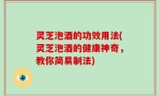 灵芝泡酒的功效用法(灵芝泡酒的健康神奇，教你简易制法)