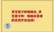 灵芝孢子粉咽喉炎_灵芝孢子粉：咽喉炎患者的天然疗愈选择)