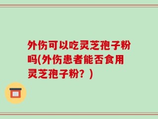 外伤可以吃灵芝孢子粉吗(外伤患者能否食用灵芝孢子粉？)