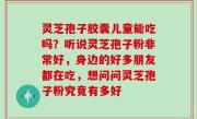灵芝孢子胶囊儿童能吃吗？听说灵芝孢子粉非常好，身边的好多朋友都在吃，想问问灵芝孢子粉究竟有多好